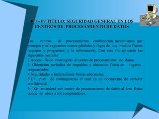 400 – 09  TITULO: SEGURIDAD GENERAL EN LOS CENTROS DE  PROCESAMIENTO DE DATOS Los  centros  de  procesamiento  establecerán mecanismos que protejan y salvaguarden contra pérdidas y fugas de  los  medios físicos (equipos y programas) y la información. Con este fin aplicarán las siguientes medidas: Acceso  físico  restringido  al centro de procesamiento  de  datos, Obtención periódica de respaldos y ubicación física en  lugares  resguardados Seguridades e instalaciones físicas adecuadas; Un  plan  de contingencias el cual es un documento de carácter confidencial.  5.- Se  entenderá por centro de procesamiento de datos al área física donde  se  ubica a los computadores. 