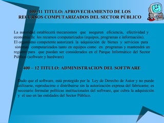 La autoridad establecerá mecanismos  que  aseguren  eficiencia,  efectividad y  economía de  los recursos computarizados (equipos, programas e información). El organismo competente autorizará  la  adquisición  de  bienes  y  servicios  para  sistemas  computarizados tanto en equipos como  en  programas y mantendrá un registro para  que puedan ser considerados en el Parque Informático del Sector Público (software y hardware)  400–11 TITULO: APROVECHAMIENTO DE LOS RECURSOS COMPUTARIZADOS DEL SECTOR PÚBLICO Dado que el software, está protegido por la  Ley de Derecho de Autor y no puede utilizarse, reproducirse o distribuirse sin la autorización expresa del fabricante; es necesario formular políticas institucionales del software, que cubra la adquisición y  el uso en las entidades del Sector Público. 400 – 12 TITULO: ADMINISTRACION DEL SOFTWARE 