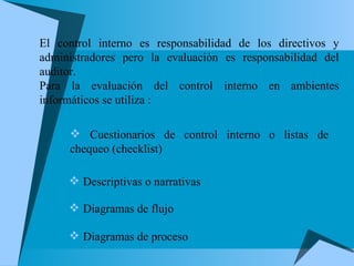 El control interno es responsabilidad de los directivos y administradores pero la evaluación es responsabilidad del auditor. Para la evaluación del control interno en ambientes informáticos se utiliza : Cuestionarios de control interno o listas de chequeo (checklist) Descriptivas o narrativas Diagramas de flujo Diagramas de proceso 