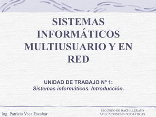 SISTEMAS
INFORMÁTICOS
MULTIUSUARIO Y EN
RED
Ing. Patricio Vaca Escobar
SEGUNDO DE BACHILLERATO
APLICACIONES INFORMÁTICAS
UNIDAD DE TRABAJO Nº 1:
Sistemas informáticos. Introducción.
 