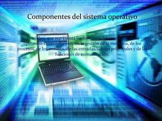 Componentes del sistema operativo
Componentes del sistema operativo
El núcleo, que representa las funciones básicas del sistema
operativo, como por ejemplo, la gestión de la memoria, de los
procesos, de los archivos, de las entradas/salidas principales y de las
funciones de comunicación.
 