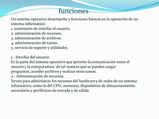 Un sistema operativo desempeña 5 funciones básicas en la operación de un
sistema informático:
1. suministro de interfaz al usuario.
2. administración de recursos.
3. administración de archivos.
4. administración de tareas.
5. servicio de soporte y utilidades.
1.- Interfaz del usuario.
Es la parte del sistema operativo que permite la comunicación entre el
usuario y la computadora, de tal manera que se puedan cargar
programas, acceder archivos y realizar otras tareas.
2.- Administración de recursos.
Sirven para administrar los recursos del hardware y de redes de un sistema
informático, como la del CPU, memoria, dispositivos de almacenamiento
secundario y periféricos de entrada y de salida.
funciones
 