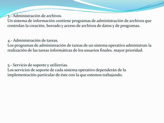 3.- Administración de archivos.
Un sistema de información contiene programas de administración de archivos que
controlan la creación, borrado y acceso de archivos de datos y de programas.
4.- Administración de tareas.
Los programas de administración de tareas de un sistema operativo administran la
realización de las tareas informáticas de los usuarios finales. mayor prioridad.
5.- Servicio de soporte y utilirerias.
Los servicios de soporte de cada sistema operativo dependerán de la
implementación particular de éste con la que estemos trabajando.
 