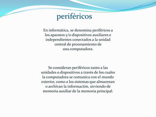 En informática, se denomina periféricos a
los aparatos y/o dispositivos auxiliares e
independientes conectados a la unidad
central de procesamiento de
una computadora.
Se consideran periféricos tanto a las
unidades o dispositivos a través de los cuales
la computadora se comunica con el mundo
exterior, como a los sistemas que almacenan
o archivan la información, sirviendo de
memoria auxiliar de la memoria principal.
periféricos
 