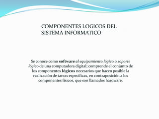 Se conoce como software al equipamiento lógico o soporte
lógico de una computadora digital; comprende el conjunto de
los componentes lógicos necesarios que hacen posible la
realización de tareas específicas, en contraposición a los
componentes físicos, que son llamados hardware.
COMPONENTES LOGICOS DEL
SISTEMA INFORMATICO
 