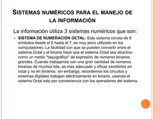SISTEMAS NUMÉRICOS PARA EL MANEJO DE
                     LA INFORMACIÓN

La información utiliza 3 sistemas numéricos que son:
   SISTEMA DE NUMERACION OCTAL: Este sistema consta de 8
    símbolos desde el 0 hasta el 7, es muy poco utilizado en los
    computadores. La facilidad con que se pueden convertir entre el
    sistema Octal y el binario hace que el sistema Octal sea atractivo
    como un medio "taquigráfico" de expresión de números binarios
    grandes. Cuando trabajamos con una gran cantidad de números
    binarios de muchos bits, es mas adecuado y eficaz escribirlos en
    octal y no en binarios. sin embargo, recordemos los circuitos y
    sistemas digitales trabajan eléctricamente en binario, usamos el
    sistema Octal solo por conveniencia con los operadores del sistema.
 