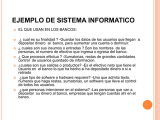 EJEMPLO DE SISTEMA INFORMATICO
   EL QUE USAN EN LOS BANCOS:

    ¿ cual es su finalidad ? -Guardar los datos de los usuarios que llegan a
    depositar dinero al banco, para aumentar una cuenta o deminuir.
   ¿ cuales son sus insumos o entradas ? Son los nombres de las
    personas, el numero de efectivo que ingresa o egresa del banco.
   ¿ Que procesos efèctua ? -Sumatorias, restas de grandes cantidades
    control de usuarios guardado de informacion.
   ¿cuales son sus salidas o productos? -Es el efectivo neto que tiene el
    usuario en el banco lo que ha hecho si ha depositado dinero o si a
    retirado
    ¿que tipo de sofware o hadware requiere? -Uno que admita texto,
    numeros que haga restas, sumatorias, un software que lleve el control
    de todos los usuarios.
    ¿que personas intervienen en el sistema? -Las personas que van a
    depositar su dinero al banco, empresas que tengan cuentas ahi en el
    banco.
 