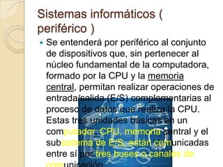 Sistemas informáticos (
periférico )
 Se entenderá por periférico al conjunto
de dispositivos que, sin pertenecer al
núcleo fundamental de la computadora,
formado por la CPU y la memoria
central, permitan realizar operaciones de
entrada/salida (E/S) complementarias al
proceso de datos que realiza la CPU.
Estas tres unidades básicas en un
computador, CPU, memoria central y el
subsistema de E/S, están comunicadas
entre sí por tres buses o canales de
 