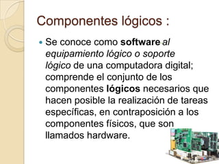 Componentes lógicos :
 Se conoce como software al
equipamiento lógico o soporte
lógico de una computadora digital;
comprende el conjunto de los
componentes lógicos necesarios que
hacen posible la realización de tareas
específicas, en contraposición a los
componentes físicos, que son
llamados hardware.
 