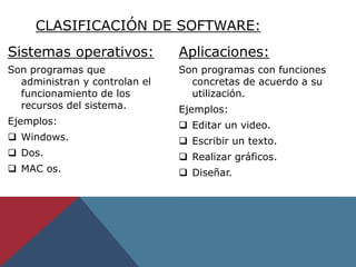 Sistemas operativos:
Son programas que
administran y controlan el
funcionamiento de los
recursos del sistema.
Ejemplos:
 Windows.
 Dos.
 MAC os.
Aplicaciones:
Son programas con funciones
concretas de acuerdo a su
utilización.
Ejemplos:
 Editar un video.
 Escribir un texto.
 Realizar gráficos.
 Diseñar.
CLASIFICACIÓN DE SOFTWARE:
 