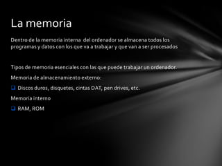 Dentro de la memoria interna del ordenador se almacena todos los
programas y datos con los que va a trabajar y que van a ser procesados
Tipos de memoria esenciales con las que puede trabajar un ordenador.
Memoria de almacenamiento externo:
 Discos duros, disquetes, cintas DAT, pen drives, etc.
Memoria interno
 RAM, ROM
La memoria
 