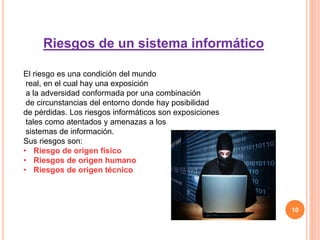 10
Riesgos de un sistema informático
El riesgo es una condición del mundo
real, en el cual hay una exposición
a la adversidad conformada por una combinación
de circunstancias del entorno donde hay posibilidad
de pérdidas. Los riesgos informáticos son exposiciones
tales como atentados y amenazas a los
sistemas de información.
Sus riesgos son:
• Riesgo de origen físico
• Riesgos de origen humano
• Riesgos de origen técnico
 
