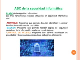 11
ABC de la seguridad informática
El ABC de la seguridad informática:
Las tres herramientas básicas utilizadas en seguridad informática
son:
-ANTIVIRUS: Programa que permite detectar, identificar y eliminar
los virus informáticos más conocidos.
-BACKUP: Programa que permite realizar copias de seguridad
periódicas de la información producida por el sistema.
-CONTROL DE ACCESO: Programa que permite establecer las
prioridades y los usuarios autorizados a trabajar en el sistema.
 