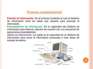 12
Proceso computacional
Entrada de Información: Es el proceso mediante el cual el Sistema
de Información toma los datos que requiere para procesar la
información.
Procesamiento de Información: Es la capacidad del Sistema de
Información para efectuar cálculos de acuerdo con una secuencia de
operaciones preestablecida
Salida de Información: La salida es la capacidad de un Sistema de
Información para sacar la información procesada o bien datos de
entrada al exterior
 