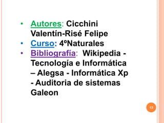 13
• Autores: Cicchini
Valentín-Risé Felipe
• Curso: 4ºNaturales
• Bibliografía: Wikipedia -
Tecnología e Informática
– Alegsa - Informática Xp
- Auditoria de sistemas
Galeon
 