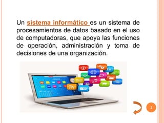 3
Un sistema informático es un sistema de
procesamientos de datos basado en el uso
de computadoras, que apoya las funciones
de operación, administración y toma de
decisiones de una organización.
 