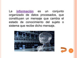 5
La información es un conjunto
organizado de datos procesados, que
constituyen un mensaje que cambia el
estado de conocimiento del sujeto o
sistema que recibe dicho mensaje.
 