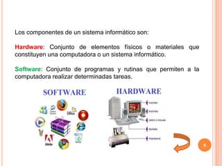 6
Los componentes de un sistema informático son:
Hardware: Conjunto de elementos físicos o materiales que
constituyen una computadora o un sistema informático.
Software: Conjunto de programas y rutinas que permiten a la
computadora realizar determinadas tareas.
 