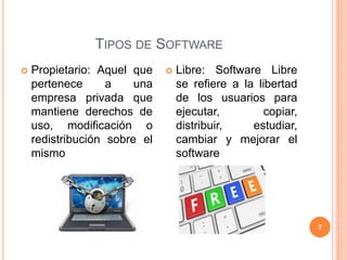 TIPOS DE SOFTWARE
7
 Propietario: Aquel que
pertenece a una
empresa privada que
mantiene derechos de
uso, modificación o
redistribución sobre el
mismo
 Libre: Software Libre
se refiere a la libertad
de los usuarios para
ejecutar, copiar,
distribuir, estudiar,
cambiar y mejorar el
software
 