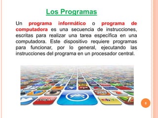 8
Un programa informático o programa de
computadora es una secuencia de instrucciones,
escritas para realizar una tarea específica en una
computadora. Este dispositivo requiere programas
para funcionar, por lo general, ejecutando las
instrucciones del programa en un procesador central.
Los Programas
 