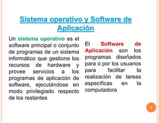 9
Un sistema operativo es el
software principal o conjunto
de programas de un sistema
informático que gestiona los
recursos de hardware y
provee servicios a los
programas de aplicación de
software, ejecutándose en
modo privilegiado respecto
de los restantes
El Software de
Aplicación son los
programas diseñados
para o por los usuarios
para facilitar la
realización de tareas
específicas en la
computadora
Sistema operativo y Software de
Aplicación
 