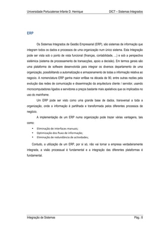 Universidade Portucalense Infante D. Henrique                       DICT – Sistemas Integrados




ERP

        Os Sistemas Integrados de Gestão Empresarial (ERP), são sistemas de informação que
integram todos os dados e processos de uma organização num único sistema. Esta Integração
pode ser vista sob o ponto de vista funcional (finanças, contabilidade, ...) e sob a perspectiva
sistémica (sistema de processamento de transacções, apoio a decisão). Em termos gerais são
uma plataforma de software desenvolvida para integrar os diversos departamento de uma
organização, possibilitando a automatização e armazenamento de todas a informação relativa ao
negocio. A nomenclatura ERP ganha maior enfâse na década de 90, entre outras rezões pela
evolução das redes de comunicação e disseminação da arquitectura cliente / servidor, usando
microcomputadores ligados a servidores a preços bastante mais apelativos que os implicados no
uso do mainframe.
        Um ERP pode ser visto como uma grande base de dados, transversal a toda a
organização, onde a informação é partilhada e transformada pelos diferentes processos de
negócio.
        A implementação de um ERP numa organização pode trazer várias vantagens, tais
como:
    •   Eliminação	
  de	
  interfaces	
  manuais;	
  
    •   Optimização	
  dos	
  fluxo	
  de	
  informação;	
  
    •   Eliminação	
  de	
  redundância	
  de	
  actividades;	
  

    Contudo, a utilização de um ERP, por si só, não vai tornar a empresa verdadeiramente
integrada, a visão processual é fundamental e a integração das diferentes plataformas é
fundamental.




Integração de Sistemas                                                                  Pág.: 8
 