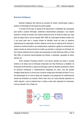 Universidade Portucalense Infante D. Henrique                     DICT – Sistemas Integrados




Business Intelligence

        Business Intelligence (BI) refere-se ao processo de recolha, transformação, analise e
partilha e monitorização de informação de suporte á gestão.
        O conceito de BI surgiu na década de 80 descrevendo a habilidades das corporações
para aceder e explorar informação, analisando-a desenvolvendo percepções a seu respeito
apoiando a tomada de decisão. Num sistema tradicional de BI, as fontes de dados são, regra
geral, de origem interna, com por exemplo: ERP, CRM, etc. Cada origem de dados contribui com
a sua quota parte para a correcta tomada de decisões, tendo por base os objectivos
organizacionais da organização. Portanto, podemos concluir que os sistemas de BI combinam o
processo de recolha de dados e seu armazenamento, explorando a gestão do conhecimento de
negocio através de diversas técnicas de análise que permitem a extracção de informação útil.
Num sistema tradicional de BI os dados são armazenados em Data Warehouse (DW) e ou Data
Mart (DM), em estruturas desnormalizadas que facilitam a exploração, agrupação de dados,
cálculos, etc.
        Online Analytical Processing (OLAP) é uma técnica utilizada que facilita a consulta
dinâmica e em tempo real da informação armazenada num Data Warehouse ou DataMart. As
ferramentas OLAP permitem a análise da informação a partir de diferentes perspectivas, através
de estruturas hierárquicas e multidimensionais designadas por cubos. Uma das grandes
vantagens desta técnica á a forma como é possível navegar pela informação drill down e rol up.
Na representação de um cubo os dados são analisados numa perspectiva de multidimensional
através das dimensões, por exemplo: Cliente, Data, Zona, etc. Cada dimensão representa um
critério segundo o qual se pretende fazer a análise e pode estar organizada em hierarquias,
como por exemplo: Zona, Cidade, etc.




                                        Figura 1 - Modelo BI




Integração de Sistemas                                                                 Pág.: 9
 