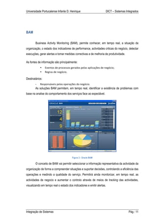 Universidade Portucalense Infante D. Henrique                                           DICT – Sistemas Integrados




BAM

        Business Activity Monitoring (BAM), permite conhecer, em tempo real, a situação da
organização, o estado dos indicadores de performance, actividades criticas do negócio, detectar
execuções, gerar alertas e tomar medidas correctivas e de melhoria de produtividade.

As fontes de informação são principalmente:
            •    Eventos	
  de	
  processos	
  gerados	
  pelas	
  aplicações	
  de	
  negócio;	
  
            •    Regras	
  de	
  negócio.	
  

Destinatários:
        -   Responsáveis	
  pelas	
  operações	
  do	
  negócio.	
  
        As soluções BAM permitem, em tempo real, identificar a existência de problemas com
base na analise do comportamento dos serviços face ao expectável.




                                                Figura 3 - Oracle BAM

        O conceito de BAM vai permitir seleccionar a informação representativa da actividade da
organização de forma a compreender situações e suportar decisões, controlando a eficiência das
operações e medindo a qualidade do serviço. Permitirá ainda monitorizar, em tempo real, as
actividades de negocio e aumentar o controlo através de meios de tracking das actividades,
visualizando em tempo real o estado dos indicadores e emitir alertas.




Integração de Sistemas                                                                                    Pág.: 11
 