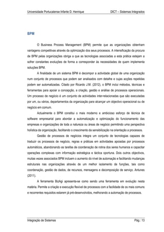Universidade Portucalense Infante D. Henrique                        DICT – Sistemas Integrados




BPM

          O Business Process Management (BPM) permite que as organizações obtenham
vantagens competitivas através da optimização dos seus processos. A intensificação da procura
de BPM pelas organizações obriga a que as tecnologias associadas a esta prática estejam a
sofrer constantes evoluções de forma a corresponder às necessidades de quem implementa
soluções BPM.
          A finalidade de um sistema BPM é decompor a actividade global de uma organização
num conjunto de processos que podem ser analisados com detalhe e cujas acções repetidas
podem ser automatizadas. Citado por Ricardo J.M. (2012), o BPM inclui métodos, técnicas e
ferramentas para apoiar a concepção, a criação, gestão e análise de processos operacionais.
Um processo de negócio é um conjunto de actividades inter-relacionadas que são executadas
por um, ou vários, departamentos da organização para alcançar um objectivo operacional ou de
negócio em comum.
          Actualmente o BPM constitui o mais moderno e ambicioso esforço de técnica de
software empresarial para abordar a automatização e optimização do funcionamento das
empresas e organizações de toda a natureza ou áreas de negócio permitindo uma perspectiva
holística da organização, facilitando o crescimento da sensibilização na orientação a processos.
          Gestão de processos de negócios integra um conjunto de tecnologias capazes de
traduzir os processos de negócio, regras e práticas em actividades apoiadas por processos
automáticos, abandonando as tarefas de coordenação de rotina dos seres humanos e capacitar
operações complexas com informação estratégica e táctica oportuna. Dois outros objectivos,
muitas vezes associados BPM incluem o aumento do nível de automação e facilitando mudanças
estruturais nas organizações através de um melhor isolamento de funções, tais como
coordenação, gestão de dados, de recursos, mensagens e decomposição de serviço. Antunes
(2011).
          A ferramenta BizAgi apresenta-se como sendo uma ferramenta em evolução nesta
matéria. Permite a criação e execução flexível de processos com a facilidade de os mais comuns
e recorrentes requisitos estarem já pré-desenvolvidos, melhorando a automação de processos.




Integração de Sistemas                                                                   Pág.: 13
 