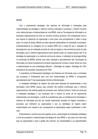 Universidade Portucalense Infante D. Henrique                      DICT – Sistemas Integrados




BPMS

    Com o planeamento estratégico dos sistemas de informação e orientações para
implementações da estratégia e melhoria contínua orientados a processos, o MLearn funciona
como referencial para a implementação de uma BPMS, onde as Tecnologias de Informação e os
processos organizacionais tal como os recursos humanos possuem uma configuração única e
que suporta os objectivos da organização a curto prazo mas principalmente a médio e longo
prazo. Ao longo do tempo reflectiu-se sobre algumas problemáticas na orientação a processos,
compreendendo-se as vantagens de um projecto BPM com a noção de que a utilização da
tecnologia tem que ser analisada do ponto de vista do negócio e não somente do ponto de vista
tecnológico, pois a melhoria organizacional ocorre quando existe um impacto positivo das TI na
estratégia da organização e na melhoria contínua da mesma. A utilização da tecnologia BizAgi
na construção da BPMS, permite uma maior utilização e aproveitamento das Tecnologias de
Informação com plena consciência do contexto organizacional, humano e social, tendo em conta
a implementação de uma metodologia (MLearn) - (Estratégia de negócio, Estratégia de TI/SI,
Arquitectura de processos, Arquitectura de TI/SI).
    A importância do Planeamento Estratégico dos Sistemas de Informação para a orientação
aos processos é fundamental para uma boa implementação da BPMS e consequente
aproveitamento das TI nas organizações Controlo e Monitorização.
    A modelação estratégica do negócio não pode estar separada da implementação a nível
tecnológico numa BPMS, porque caso contrário não existiria contribuição para a melhoria
organizacional e não existiria gestão por processos nem melhoria contínua. Tendo em conta que
a modelação estratégica e dos processos não é intuitiva ao ponto de ser logicamente
implementada com tecnológica, o perfil de competências para um profissional de tecnologias e
sistemas de informação que tem por missão implementar soluções de negócio orientadas a
processos que melhorem as organizações e que as estratégias de negócio sejam
implementadas com sucesso e por consequência as organizações sejam sustentáveis e criem
valor.
    Possivelmente o caminho que será seguido irá ser a aproximação da modelação estratégica
a nível de processos à implementação tecnológica de uma BPMS, o que seria uma mais-valia
para as organizações e para a gestão das mesmas. As complexidades e as especificidades




Integração de Sistemas                                                               Pág.: 14
 