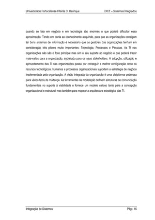 Universidade Portucalense Infante D. Henrique                      DICT – Sistemas Integrados




quando se fala em negócio e em tecnologia são enormes o que poderá dificultar essa
aproximação. Tendo em conta ao conhecimento adquirido, para que as organizações consigam
ter bons sistemas de informação é necessário que os gestores das organizações tenham em
consideração três pilares muito importantes: Tecnologia, Processos e Pessoas. As TI nas
organizações não são o foco principal mas sim o seu suporte ao negócio é que poderá trazer
mais-valias para a organização, sobretudo para os seus stakeholders. A adopção, utilização e
aproveitamento das TI nas organizações passa por conseguir a melhor configuração onde os
recursos tecnológicos, humanos e processos organizacionais suportem a estratégia de negócio
implementada pela organização. A visão integrada da organização é uma plataforma poderosa
para vários tipos de mudança. As ferramentas de modelação definem estruturas de comunicação
fundamentais no suporte à viabilidade e fornece um modelo valioso tanto para a concepção
organizacional e estrutural mas também para mapear a arquitectura estratégica das TI.




Integração de Sistemas                                                                  Pág.: 15
 