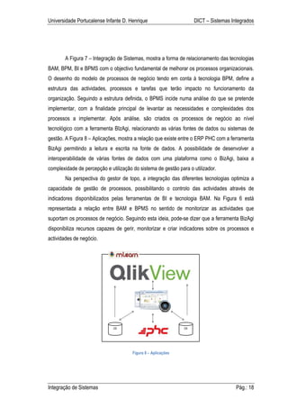 Universidade Portucalense Infante D. Henrique                      DICT – Sistemas Integrados




       A Figura 7 – Integração de Sistemas, mostra a forma de relacionamento das tecnologias
BAM, BPM, BI e BPMS com o objectivo fundamental de melhorar os processos organizacionais.
O desenho do modelo de processos de negócio tendo em conta à tecnologia BPM, define a
estrutura das actividades, processos e tarefas que terão impacto no funcionamento da
organização. Seguindo a estrutura definida, o BPMS incide numa análise do que se pretende
implementar, com a finalidade principal de levantar as necessidades e complexidades dos
processos a implementar. Após análise, são criados os processos de negócio ao nível
tecnológico com a ferramenta BIzAgi, relacionando as várias fontes de dados ou sistemas de
gestão. A Figura 8 – Aplicações, mostra a relação que existe entre o ERP PHC com a ferramenta
BizAgi permitindo a leitura e escrita na fonte de dados. A possibilidade de desenvolver a
interoperabilidade de várias fontes de dados com uma plataforma como o BizAgi, baixa a
complexidade de percepção e utilização do sistema de gestão para o utilizador.
       Na perspectiva do gestor de topo, a integração das diferentes tecnologias optimiza a
capacidade de gestão de processos, possibilitando o controlo das actividades através de
indicadores disponibilizados pelas ferramentas de BI e tecnologia BAM. Na Figura 6 está
representada a relação entre BAM e BPMS no sentido de monitorizar as actividades que
suportam os processos de negócio. Seguindo esta ideia, pode-se dizer que a ferramenta BizAgi
disponibiliza recursos capazes de gerir, monitorizar e criar indicadores sobre os processos e
actividades de negócio.




                                       Figura 8 – Aplicações




Integração de Sistemas                                                               Pág.: 18
 