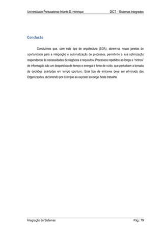 Universidade Portucalense Infante D. Henrique                    DICT – Sistemas Integrados




Conclusão

       Concluímos que, com este tipo de arquitectura (SOA), abrem-se novas janelas de
oportunidade para a integração e automatização de processos, permitindo a sua optimização
respondendo ás necessidades de negócios e requisitos. Processos repetidos ao longo e “ninhos”
de informação são um desperdício de tempo e energia e fonte de ruído, que perturbam a tomada
de decisões acertadas em tempo oportuno. Este tipo de entraves deve ser eliminado das
Organizações, recorrendo por exemplo ao exposto ao longo deste trabalho.




Integração de Sistemas                                                              Pág.: 19
 