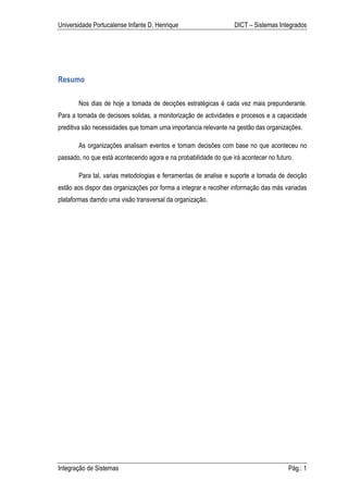 Universidade Portucalense Infante D. Henrique                     DICT – Sistemas Integrados




Resumo

       Nos dias de hoje a tomada de decições estratégicas é cada vez mais prepunderante.
Para a tomada de decisoes solidas, a monitorização de actividades e procesos e a capacidade
preditiva são necessidades que tomam uma importancia relevante na gestão das organizações.

       As organizações analisam eventos e tomam decisões com base no que aconteceu no
passado, no que está acontecendo agora e na probabilidade do que irá acontecer no futuro.

       Para tal, varias metodologias e ferramentas de analise e suporte a tomada de decição
estão aos dispor das organizações por forma a integrar e recolher informação das más variadas
plataformas damdo uma visão transversal da organização.




Integração de Sistemas                                                                 Pág.: 1
 