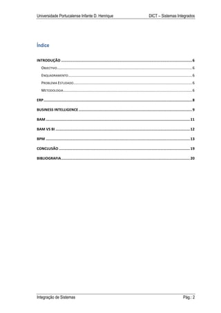 Universidade Portucalense Infante D. Henrique                                                              DICT – Sistemas Integrados




Índice

INTRODUÇÃO	
  ........................................................................................................................	
  6	
  
             ...................................................................................................................................	
  6	
  
    OBJECTIVO	
  
    ENQUADRAMENTO	
  ........................................................................................................................	
  6	
  
                        ...................................................................................................................	
  6	
  
    PROBLEMA	
  ESTUDADO	
  
    METODOLOGIA	
  .............................................................................................................................	
  6	
  

ERP	
  ........................................................................................................................................	
  8	
  

BUSINESS	
  INTELLIGENCE	
  ........................................................................................................	
  9	
  

BAM	
  ....................................................................................................................................	
  11	
  

BAM	
  VS	
  BI	
  ...........................................................................................................................	
  12	
  

BPM	
  ....................................................................................................................................	
  13	
  

CONCLUSÃO	
  ........................................................................................................................	
  19	
  

BIBLIOGRAFIA	
  ......................................................................................................................	
  20	
  




Integração de Sistemas                                                                                                                       Pág.: 2
 