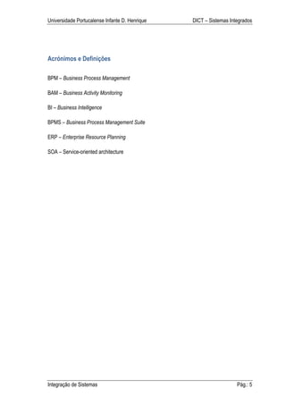 Universidade Portucalense Infante D. Henrique   DICT – Sistemas Integrados




Acrónimos e Definições

BPM – Business Process Management

BAM – Business Activity Monitoring

BI – Business Intelligence

BPMS – Business Process Management Suite

ERP – Enterprise Resource Planning

SOA – Service-oriented architecture




Integração de Sistemas                                             Pág.: 5
 