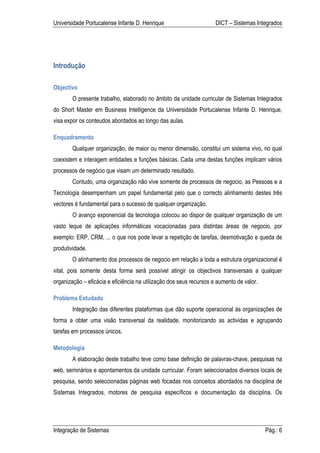 Universidade Portucalense Infante D. Henrique                        DICT – Sistemas Integrados




Introdução

Objectivo
        O presente trabalho, elaborado no âmbito da unidade curricular de Sistemas Integrados
do Short Master em Business Intelligence da Universidade Portucalense Infante D. Henrique,
visa expor os conteudos abordados ao longo das aulas.

Enquadramento
        Qualquer organização, de maior ou menor dimensão, constitui um sistema vivo, no qual
coexistem e interagem entidades e funções básicas. Cada uma destas funções implicam vários
processos de negócio que visam um determinado resultado.
        Contudo, uma organização não vive somente de processos de negocio, as Pessoas e a
Tecnologia desempenham um papel fundamental pelo que o correcto alinhamento destes três
vectores é fundamental para o sucesso de qualquer organização.
        O avanço exponencial da tecnologia colocou ao dispor de qualquer organização de um
vasto leque de aplicações informáticas vocacionadas para distintas áreas de negocio, por
exemplo: ERP, CRM, ... o que nos pode levar a repetição de tarefas, desmotivação e queda de
produtividade.
        O alinhamento dos processos de negocio em relação a toda a estrutura organizacional é
vital, pois somente desta forma será possível atingir os objectivos transversais a qualquer
organização – eficácia e eficiência na utilização dos seus recursos e aumento de valor.

Problema Estudado
        Integração das diferentes plataformas que dão suporte operacional ás organizações de
forma a obter uma visão transversal da realidade, monitorizando as actividas e agrupando
tarefas em processos únicos.

Metodologia
        A elaboração deste trabalho teve como base definição de palavras-chave, pesquisas na
web, seminários e apontamentos da unidade curricular. Foram seleccionados diversos locais de
pesquisa, sendo seleccionadas páginas web focadas nos conceitos abordados na disciplina de
Sistemas Integrados, motores de pesquisa específicos e documentação da disciplina. Os




Integração de Sistemas                                                                    Pág.: 6
 