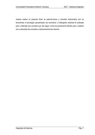 Universidade Portucalense Infante D. Henrique                    DICT – Sistemas Integrados




campos usados na pesquisa foram as palavras-chave e conceitos relacionados com as
ferramentas e tecnologias apresentadas nos seminários. A bibliografia recolhida foi analisada
para a obtenção dos conceitos que irão seguir a linha de pensamento definido para o relatório
com a descrição dos conceitos e relacionamento dos mesmos.




Integração de Sistemas                                                                Pág.: 7
 