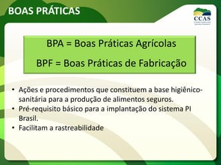 BOAS PRÁTICAS
BPA = Boas Práticas Agrícolas
BPF = Boas Práticas de Fabricação
• Ações e procedimentos que constituem a base higiênico-
sanitária para a produção de alimentos seguros.
• Pré-requisito básico para a implantação do sistema PI
Brasil.
• Facilitam a rastreabilidade
 