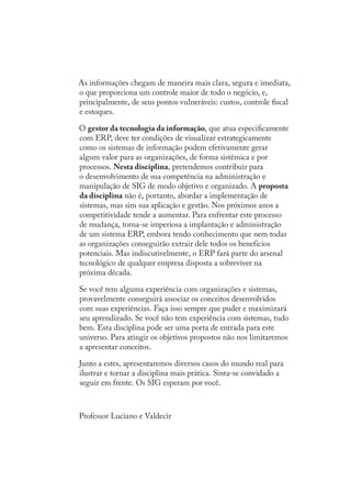 As informações chegam de maneira mais clara, segura e imediata,
o que proporciona um controle maior de todo o negócio, e,
principalmente, de seus pontos vulneráveis: custos, controle ﬁscal
e estoques.
O gestor da tecnologia da informação, que atua especiﬁcamente
com ERP, deve ter condições de visualizar estrategicamente
como os sistemas de informação podem efetivamente gerar
algum valor para as organizações, de forma sistêmica e por
processos. Nesta disciplina, pretendemos contribuir para
o desenvolvimento de sua competência na administração e
manipulação de SIG de modo objetivo e organizado. A proposta
da disciplina não é, portanto, abordar a implementação de
sistemas, mas sim sua aplicação e gestão. Nos próximos anos a
competitividade tende a aumentar. Para enfrentar este processo
de mudança, torna-se imperiosa a implantação e administração
de um sistema ERP, embora tendo conhecimento que nem todas
as organizações conseguirão extrair dele todos os benefícios
potenciais. Mas indiscutivelmente, o ERP fará parte do arsenal
tecnológico de qualquer empresa disposta a sobreviver na
próxima década.
Se você tem alguma experiência com organizações e sistemas,
provavelmente conseguirá associar os conceitos desenvolvidos
com suas experiências. Faça isso sempre que puder e maximizará
seu aprendizado. Se você não tem experiência com sistemas, tudo
bem. Esta disciplina pode ser uma porta de entrada para este
universo. Para atingir os objetivos propostos não nos limitaremos
a apresentar conceitos.
Junto a estes, apresentaremos diversos casos do mundo real para
ilustrar e tornar a disciplina mais prática. Sinta-se convidado a
seguir em frente. Os SIG esperam por você.
Professor Luciano e Valdecir
SIG.indb 10SIG.indb 10 5/3/2007 11:03:325/3/2007 11:03:32
 