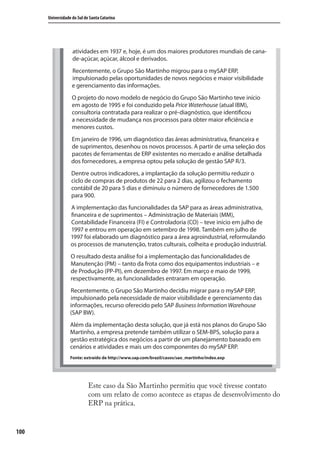 100
Universidade do Sul de Santa Catarina
Este caso da São Martinho permitiu que você tivesse contato
com um relato de como acontece as etapas de desenvolvimento do
ERP na prática.
atividades em 1937 e, hoje, é um dos maiores produtores mundiais de cana-
de-açúcar, açúcar, álcool e derivados.
Recentemente, o Grupo São Martinho migrou para o mySAP ERP,
impulsionado pelas oportunidades de novos negócios e maior visibilidade
e gerenciamento das informações.
O projeto do novo modelo de negócio do Grupo São Martinho teve início
em agosto de 1995 e foi conduzido pela Price Waterhouse (atual IBM),
consultoria contratada para realizar o pré-diagnóstico, que identificou
a necessidade de mudança nos processos para obter maior eficiência e
menores custos.
Em janeiro de 1996, um diagnóstico das áreas administrativa, financeira e
de suprimentos, desenhou os novos processos. A partir de uma seleção dos
pacotes de ferramentas de ERP existentes no mercado e análise detalhada
dos fornecedores, a empresa optou pela solução de gestão SAP R/3.
Dentre outros indicadores, a implantação da solução permitiu reduzir o
ciclo de compras de produtos de 22 para 2 dias, agilizou o fechamento
contábil de 20 para 5 dias e diminuiu o número de fornecedores de 1.500
para 900.
A implementação das funcionalidades da SAP para as áreas administrativa,
financeira e de suprimentos – Administração de Materiais (MM),
Contabilidade Financeira (FI) e Controladoria (CO) – teve início em julho de
1997 e entrou em operação em setembro de 1998. Também em julho de
1997 foi elaborado um diagnóstico para a área agroindustrial, reformulando
os processos de manutenção, tratos culturais, colheita e produção industrial.
O resultado desta análise foi a implementação das funcionalidades de
Manutenção (PM) – tanto da frota como dos equipamentos industriais – e
de Produção (PP-PI), em dezembro de 1997. Em março e maio de 1999,
respectivamente, as funcionalidades entraram em operação.
Recentemente, o Grupo São Martinho decidiu migrar para o mySAP ERP,
impulsionado pela necessidade de maior visibilidade e gerenciamento das
informações, recurso oferecido pelo SAP Business Information Warehouse
(SAP BW).
Além da implementação desta solução, que já está nos planos do Grupo São
Martinho, a empresa pretende também utilizar o SEM-BPS, solução para a
gestão estratégica dos negócios a partir de um planejamento baseado em
cenários e atividades e mais um dos componentes do mySAP ERP.
Fonte: extraído de http://www.sap.com/brazil/casos/sao_martinho/index.exp
SIG.indb 100SIG.indb 100 5/3/2007 11:03:505/3/2007 11:03:50
 