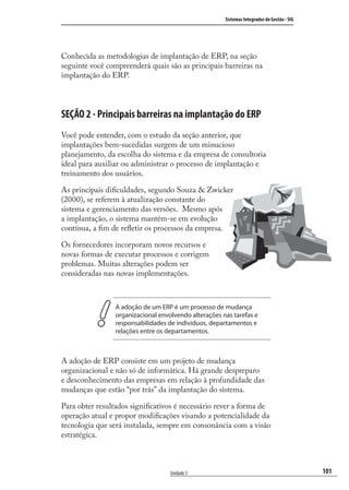 101
Sistemas Integrados de Gestão - SIG
Unidade 5
Conhecida as metodologias de implantação de ERP, na seção
seguinte você compreenderá quais são as principais barreiras na
implantação do ERP.
SEÇÃO 2 - Principais barreiras na implantação do ERP
Você pode entender, com o estudo da seção anterior, que
implantações bem-sucedidas surgem de um minucioso
planejamento, da escolha do sistema e da empresa de consultoria
ideal para auxiliar ou administrar o processo de implantação e
treinamento dos usuários.
As principais diﬁculdades, segundo Souza & Zwicker
(2000), se referem à atualização constante do
sistema e gerenciamento das versões. Mesmo após
a implantação, o sistema mantém-se em evolução
contínua, a ﬁm de reﬂetir os processos da empresa.
Os fornecedores incorporam novos recursos e
novas formas de executar processos e corrigem
problemas. Muitas alterações podem ser
consideradas nas novas implementações.
A adoção de um ERP é um processo de mudança
organizacional envolvendo alterações nas tarefas e
responsabilidades de indivíduos, departamentos e
relações entre os departamentos.
A adoção de ERP consiste em um projeto de mudança
organizacional e não só de informática. Há grande despreparo
e desconhecimento das empresas em relação à profundidade das
mudanças que estão “por trás” da implantação do sistema.
Para obter resultados signiﬁcativos é necessário rever a forma de
operação atual e propor modiﬁcações visando a potencialidade da
tecnologia que será instalada, sempre em consonância com a visão
estratégica.
SIG.indb 101SIG.indb 101 5/3/2007 11:03:505/3/2007 11:03:50
 