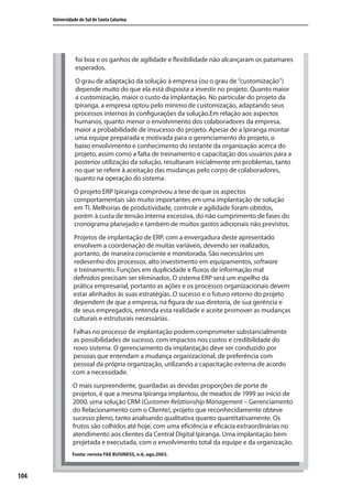 104
Universidade do Sul de Santa Catarina
foi boa e os ganhos de agilidade e flexibilidade não alcançaram os patamares
esperados.
O grau de adaptação da solução à empresa (ou o grau de “customização”)
depende muito do que ela está disposta a investir no projeto. Quanto maior
a customização, maior o custo da implantação. No particular do projeto da
Ipiranga, a empresa optou pelo mínimo de customização, adaptando seus
processos internos às configurações da solução.Em relação aos aspectos
humanos, quanto menor o envolvimento dos colaboradores da empresa,
maior a probabilidade de insucesso do projeto. Apesar de a Ipiranga montar
uma equipe preparada e motivada para o gerenciamento do projeto, o
baixo envolvimento e conhecimento do restante da organização acerca do
projeto, assim como a falta de treinamento e capacitação dos usuários para a
posterior utilização da solução, resultaram inicialmente em problemas, tanto
no que se refere à aceitação das mudanças pelo corpo de colaboradores,
quanto na operação do sistema.
O projeto ERP Ipiranga comprovou a tese de que os aspectos
comportamentais são muito importantes em uma implantação de solução
em TI. Melhorias de produtividade, controle e agilidade foram obtidos,
porém à custa de tensão interna excessiva, do não cumprimento de fases do
cronograma planejado e também de muitos gastos adicionais não previstos.
Projetos de implantação de ERP, com a envergadura deste apresentado
envolvem a coordenação de muitas variáveis, devendo ser realizados,
portanto, de maneira consciente e monitorada. São necessários um
redesenho dos processos, alto investimento em equipamentos, software
e treinamento. Funções em duplicidade e fluxos de informação mal
definidos precisam ser eliminados. O sistema ERP será um espelho da
prática empresarial, portanto as ações e os processos organizacionais devem
estar alinhados às suas estratégias. O sucesso e o futuro retorno do projeto
dependem de que a empresa, na figura de sua diretoria, de sua gerência e
de seus empregados, entenda esta realidade e aceite promover as mudanças
culturais e estruturais necessárias.
Falhas no processo de implantação podem comprometer substancialmente
as possibilidades de sucesso, com impactos nos custos e credibilidade do
novo sistema. O gerenciamento da implantação deve ser conduzido por
pessoas que entendam a mudança organizacional, de preferência com
pessoal da própria organização, utilizando a capacitação externa de acordo
com a necessidade.
O mais surpreendente, guardadas as devidas proporções de porte de
projetos, é que a mesma Ipiranga implantou, de meados de 1999 ao início de
2000, uma solução CRM (Customer Relationship Management – Gerenciamento
do Relacionamento com o Cliente), projeto que reconhecidamente obteve
sucesso pleno, tanto analisando qualitativa quanto quantitativamente. Os
frutos são colhidos até hoje, com uma eficiência e eficácia extraordinárias no
atendimento aos clientes da Central Digital Ipiranga. Uma implantação bem
projetada e executada, com o envolvimento total da equipe e da organização.
Fonte: revista FAE BUSINESS, n.6, ago.2003.
SIG.indb 104SIG.indb 104 5/3/2007 11:03:515/3/2007 11:03:51
 