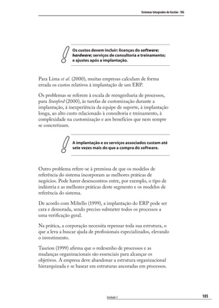 105
Sistemas Integrados de Gestão - SIG
Unidade 5
Os custos devem incluir: licenças do software;
hardware; serviços de consultoria e treinamento;
e ajustes após a implantação.
Para Lima et al. (2000), muitas empresas calculam de forma
errada os custos relativos à implantação de um ERP.
Os problemas se referem à escala de reengenharia de processos,
para Stanford (2000), às tarefas de customização durante a
implantação, à inexperiência da equipe de suporte, à implantação
longa, ao alto custo relacionado à consultoria e treinamento, à
complexidade na customização e aos benefícios que nem sempre
se concretizam.
A implantação e os serviços associados custam até
sete vezes mais do que a compra do software.
Outro problema refere-se à premissa de que os modelos de
referência do sistema incorporam as melhores práticas de
negócios. Pode haver desencontros entre, por exemplo, o tipo de
indústria e as melhores práticas deste segmento e os modelos de
referência do sistema.
De acordo com Miltello (1999), a implantação do ERP pode ser
cara e demorada, sendo preciso submeter todos os processos a
uma veriﬁcação geral.
Na prática, a corporação necessita repensar toda sua estrutura, o
que a leva a buscar ajuda de proﬁssionais especializados, elevando
o investimento.
Taurion (1999) aﬁrma que o redesenho de processos e as
mudanças organizacionais são essenciais para alcançar os
objetivos. A empresa deve abandonar a estrutura organizacional
hierarquizada e se basear em estruturas ancoradas em processos.
SIG.indb 105SIG.indb 105 5/3/2007 11:03:515/3/2007 11:03:51
 