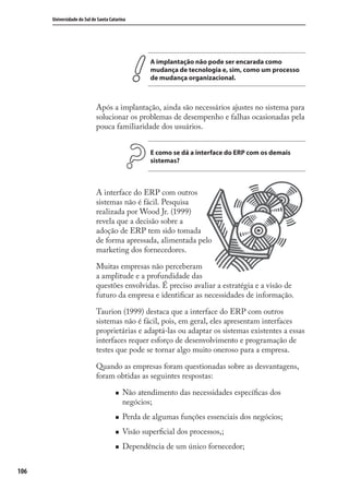 106
Universidade do Sul de Santa Catarina
A implantação não pode ser encarada como
mudança de tecnologia e, sim, como um processo
de mudança organizacional.
Após a implantação, ainda são necessários ajustes no sistema para
solucionar os problemas de desempenho e falhas ocasionadas pela
pouca familiaridade dos usuários.
E como se dá a interface do ERP com os demais
sistemas?
A interface do ERP com outros
sistemas não é fácil. Pesquisa
realizada por Wood Jr. (1999)
revela que a decisão sobre a
adoção de ERP tem sido tomada
de forma apressada, alimentada pelo
marketing dos fornecedores.
Muitas empresas não perceberam
a amplitude e a profundidade das
questões envolvidas. É preciso avaliar a estratégia e a visão de
futuro da empresa e identiﬁcar as necessidades de informação.
Taurion (1999) destaca que a interface do ERP com outros
sistemas não é fácil, pois, em geral, eles apresentam interfaces
proprietárias e adaptá-las ou adaptar os sistemas existentes a essas
interfaces requer esforço de desenvolvimento e programação de
testes que pode se tornar algo muito oneroso para a empresa.
Quando as empresas foram questionadas sobre as desvantagens,
foram obtidas as seguintes respostas:
Não atendimento das necessidades especíﬁcas dos
negócios;
Perda de algumas funções essenciais dos negócios;
Visão superﬁcial dos processos,;
Dependência de um único fornecedor;
SIG.indb 106SIG.indb 106 5/3/2007 11:03:515/3/2007 11:03:51
 