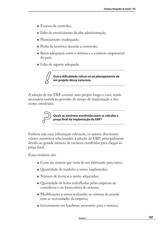 107
Sistemas Integrados de Gestão - SIG
Unidade 5
Excesso de controles;
Falta de envolvimento da alta administração;
Planejamento inadequado;
Perda de histórico durante a conversão;
Baixa adequação entre o sistema e o contexto empresarial
do país;
Falta de suporte adequado.
Outra dificuldade refere-se ao planejamento de
um projeto dessa natureza.
A adoção de um ERP consiste num projeto longo e caro, sendo
necessária cautela na previsão do tempo de implantação e dos
custos envolvidos.
Quais as variáveis envolvidas para se calculas o
preço final da implantação do ERP?
Embora seja uma informação relevante, os autores discutiram
valores numéricos relacionados à adoção do ERP, principalmente
devido ao grande número de variáveis envolvidas para chegar ao
preço ﬁnal.
Essas variáveis são:
Custo do sistema que varia de um fabricante para outro;
Quantidade de módulos a serem implantados;
Número de licenças a serem adquiridas;
Quantidade de horas trabalhadas pelas empresas de
consultoria e ou fornecedora do sistema;
Modiﬁcações a serem realizadas no sistema de acordo
com as necessidades da empresa;
Investimento em hardware necessário para o sistema;
SIG.indb 107SIG.indb 107 5/3/2007 11:03:515/3/2007 11:03:51
 