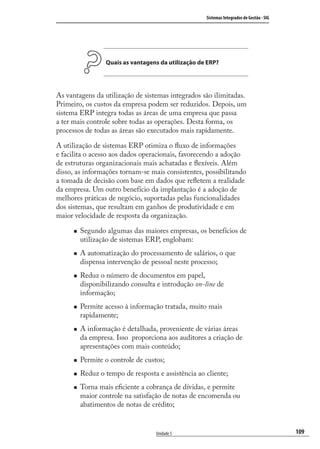 109
Sistemas Integrados de Gestão - SIG
Unidade 5
Quais as vantagens da utilização de ERP?
As vantagens da utilização de sistemas integrados são ilimitadas.
Primeiro, os custos da empresa podem ser reduzidos. Depois, um
sistema ERP integra todas as áreas de uma empresa que passa
a ter mais controle sobre todas as operações. Desta forma, os
processos de todas as áreas são executados mais rapidamente.
A utilização de sistemas ERP otimiza o ﬂuxo de informações
e facilita o acesso aos dados operacionais, favorecendo a adoção
de estruturas organizacionais mais achatadas e ﬂexíveis. Além
disso, as informações tornam-se mais consistentes, possibilitando
a tomada de decisão com base em dados que reﬂetem a realidade
da empresa. Um outro benefício da implantação é a adoção de
melhores práticas de negócio, suportadas pelas funcionalidades
dos sistemas, que resultam em ganhos de produtividade e em
maior velocidade de resposta da organização.
Segundo algumas das maiores empresas, os benefícios de
utilização de sistemas ERP, englobam:
A automatização do processamento de salários, o que
dispensa intervenção de pessoal neste processo;
Reduz o número de documentos em papel,
disponibilizando consulta e introdução on-line de
informação;
Permite acesso à informação tratada, muito mais
rapidamente;
A informação é detalhada, proveniente de várias áreas
da empresa. Isso proporciona aos auditores a criação de
apresentações com mais conteúdo;
Permite o controle de custos;
Reduz o tempo de resposta e assistência ao cliente;
Torna mais eﬁciente a cobrança de dívidas, e permite
maior controle na satisfação de notas de encomenda ou
abatimentos de notas de crédito;
SIG.indb 109SIG.indb 109 5/3/2007 11:03:525/3/2007 11:03:52
 