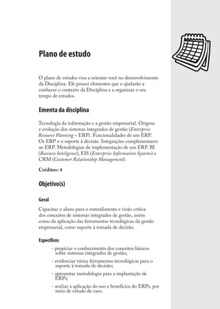 Plano de estudo
O plano de estudos visa a orientar você no desenvolvimento
da Disciplina. Ele possui elementos que o ajudarão a
conhecer o contexto da Disciplina e a organizar o seu
tempo de estudos.
Ementa da disciplina
Tecnologia da informação e a gestão empresarial. Origens
e evolução dos sistemas integrados de gestão (Enterprise
Resource Planning – ERP). Funcionalidades de um ERP.
Os ERP e o suporte à decisão. Integrações complementares
ao ERP. Metodologias de implementação de um ERP. BI
(Business Inteligence), EIS (Enterprise Information Systems) e
CRM (Customer Relationship Management).
Créditos: 4
Objetivo(s)
Geral
Capacitar o aluno para o entendimento e visão crítica
dos conceitos de sistemas integrados de gestão, assim
como da aplicação das ferramentas tecnológicas da gestão
empresarial, como suporte à tomada de decisão.
Especíﬁcos
- propiciar o conhecimento dos conceitos básicos
sobre sistemas integrados de gestão;
- evidenciar várias ferramentas tecnológicas para o
suporte à tomada de decisão;
- apresentar metodologia para a implantação de
ERPs;
- avaliar a aplicação do uso e benefícios do ERPs, por
meio de estudo de caso.
SIG.indb 11SIG.indb 11 5/3/2007 11:03:325/3/2007 11:03:32
 