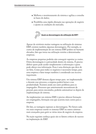 110
Universidade do Sul de Santa Catarina
Melhora o monitoramento do sistema e agiliza a consulta
às bases de dados;
Possibilita uma rápida alteração nas operações de negócio
e ajustes às condições do mercado;
Quais as desvantagens da utilização de ERP?
Apesar de existirem muitas vantagens na utilização de sistemas
ERP, existem também algumas desvantagens. Por exemplo, os
custos de implementação de um sistema ERP podem ser bastante
elevados, fato que torna sua utilização restrita a determinadas
empresas.
As empresas pequenas poderão não conseguir suportar os custos.
Outra desvantagem é a privacidade dentro do sistema. É preciso
deﬁnir quem pode aceder simplesmente à informação e quem
pode alterar essa informação. Essa é uma distinção que deve de
ser feita. Como para todos os negócios é necessário tempo, para
uma empresa o fator tempo também é considerado um recurso
importante.
Um sistema ERP demora algum tempo para ser implementado
e durante esse processo, a empresa poderá baixar a sua
produtividade. Existem ainda um outro problema para os
empregados. Processos que anteriormente necessitavam de
pessoal, para serem executados, poderão automatizar-se depois da
implementação do sistema.
Ao implementar um sistema ERP, é preciso oferecer formação
aos empregados, formação essa que acarreta mais custos para a
empresa.
De fato, as vantagens superam as desvantagens. No futuro cada
vez mais empresas usarão os sistemas ERP ou outros sistemas
mais avançados para gerir as várias áreas de negócio da empresa.
Na seção seguinte conheça quais são os fatores críticos de sucesso
na implantação do ERP.
SIG.indb 110SIG.indb 110 5/3/2007 11:03:525/3/2007 11:03:52
 