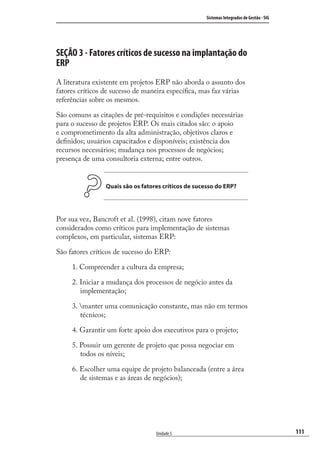 111
Sistemas Integrados de Gestão - SIG
Unidade 5
SEÇÃO 3 - Fatores críticos de sucesso na implantação do
ERP
A literatura existente em projetos ERP não aborda o assunto dos
fatores críticos de sucesso de maneira especíﬁca, mas faz várias
referências sobre os mesmos.
São comuns as citações de pré-requisitos e condições necessárias
para o sucesso de projetos ERP. Os mais citados são: o apoio
e comprometimento da alta administração, objetivos claros e
deﬁnidos; usuários capacitados e disponíveis; existência dos
recursos necessários; mudança nos processos de negócios;
presença de uma consultoria externa; entre outros.
Quais são os fatores críticos de sucesso do ERP?
Por sua vez, Bancroft et al. (1998), citam nove fatores
considerados como críticos para implementação de sistemas
complexos, em particular, sistemas ERP:
São fatores críticos de sucesso do ERP:
1. Compreender a cultura da empresa;
2. Iniciar a mudança dos processos de negócio antes da
implementação;
3. manter uma comunicação constante, mas não em termos
técnicos;
4. Garantir um forte apoio dos executivos para o projeto;
5. Possuir um gerente de projeto que possa negociar em
todos os níveis;
6. Escolher uma equipe de projeto balanceada (entre a área
de sistemas e as áreas de negócios);
SIG.indb 111SIG.indb 111 5/3/2007 11:03:525/3/2007 11:03:52
 